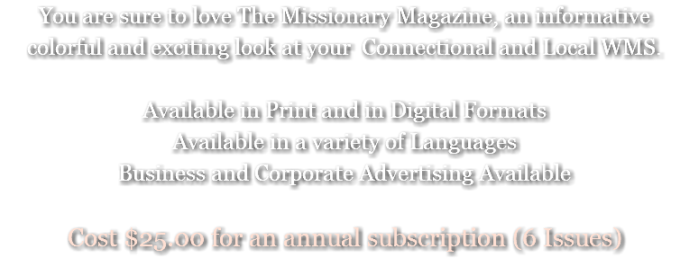 You are sure to love The Missionary Magazine, an informative colorful and exciting look at your Connectional and Local WMS. Available in Print and in Digital Formats Available in a variety of Languages Business and Corporate Advertising Available Cost $25.00 for an annual subscription (6 Issues)
