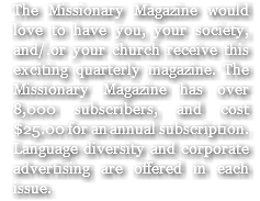 The Missionary Magazine would love to have you, your society, and/.or your church receive this exciting quarterly magazine. The Missionary Magazine has over 8,000 subscribers, and cost $25.00 for an annual subscription. Language diversity and corporate advertising are offered in each issue.