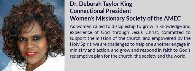 ﷯Dr. Deborah Taylor King Connectional President Women's Missionary Society of the AMEC As women called to discipleship to grow in knowledge and experience of God through Jesus Christ, committed to support the mission of the church, and empowered by the Holy Spirit, we are challenged to help one another engage in ministry and action, and grow and respond in faith to God’s redemptive plan for the church, the society and the world.