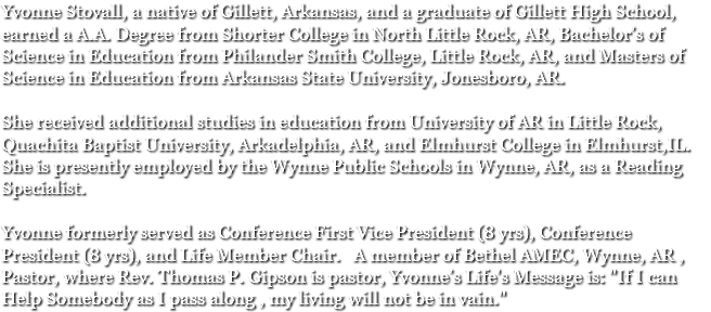 Yvonne Stovall, a native of Gillett, Arkansas, and a graduate of Gillett High School, earned a A.A. Degree from Shorter College in North Little Rock, AR, Bachelor’s of Science in Education from Philander Smith College, Little Rock, AR, and Masters of Science in Education from Arkansas State University, Jonesboro, AR. She received additional studies in education from University of AR in Little Rock, Quachita Baptist University, Arkadelphia, AR, and Elmhurst College in Elmhurst,IL. She is presently employed by the Wynne Public Schools in Wynne, AR, as a Reading Specialist. Yvonne formerly served as Conference First Vice President (8 yrs), Conference President (8 yrs), and Life Member Chair. A member of Bethel AMEC, Wynne, AR , Pastor, where Rev. Thomas P. Gipson is pastor, Yvonne’s Life's Message is: "If I can Help Somebody as I pass along , my living will not be in vain."