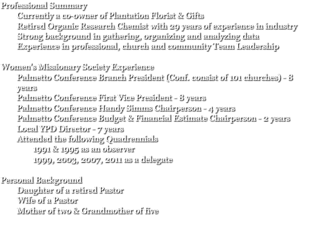 Professional Summary Currently a co-owner of Plantation Florist & Gifts Retired Organic Research Chemist with 29 years of experience in industry Strong background in gathering, organizing and analyzing data Experience in professional, church and community Team Leadership Women's Missionary Society Experience Palmetto Conference Branch President (Conf. consist of 101 churches) - 8 years Palmetto Conference First Vice President - 8 years Palmetto Conference Handy Simms Chairperson - 4 years Palmetto Conference Budget & Financial Estimate Chairperson - 2 years Local YPD Director - 7 years Attended the following Quadrennials 1991 & 1995 as an observer 1999, 2003, 2007, 2011 as a delegate Personal Background Daughter of a retired Pastor Wife of a Pastor Mother of two & Grandmother of five
