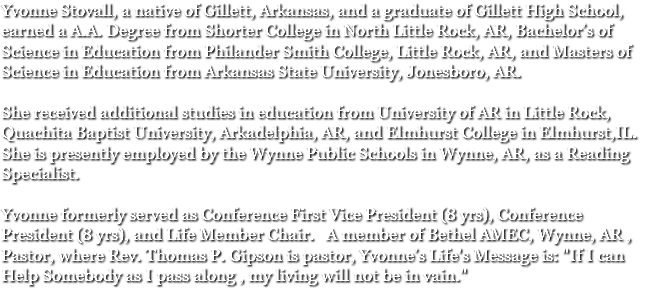 Yvonne Stovall, a native of Gillett, Arkansas, and a graduate of Gillett High School, earned a A.A. Degree from Shorter College in North Little Rock, AR, Bachelor’s of Science in Education from Philander Smith College, Little Rock, AR, and Masters of Science in Education from Arkansas State University, Jonesboro, AR. She received additional studies in education from University of AR in Little Rock, Quachita Baptist University, Arkadelphia, AR, and Elmhurst College in Elmhurst,IL. She is presently employed by the Wynne Public Schools in Wynne, AR, as a Reading Specialist. Yvonne formerly served as Conference First Vice President (8 yrs), Conference President (8 yrs), and Life Member Chair. A member of Bethel AMEC, Wynne, AR , Pastor, where Rev. Thomas P. Gipson is pastor, Yvonne’s Life's Message is: "If I can Help Somebody as I pass along , my living will not be in vain."