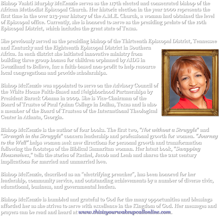 Bishop Vashti Murphy McKenzie serves as the 117th elected and consecrated bishop of the African Methodist Episcopal Church. Her historic election in the year 2000 represents the first time in the over 213-year history of the A.M.E. Church, a woman had obtained the level of Episcopal office. Currently, she is honored to serve as the presiding prelate of the 10th Episcopal District, which includes the great state of Texas. She previously served as the presiding bishop of the Thirteenth Episcopal District, Tennessee and Kentucky and the Eighteenth Episcopal ﷯District in Southern Africa. In each district she initiated innovative ministry from building three group homes for children orphaned by AIDS in Swaziland to Believe, Inc a faith-based non-profit to help resource local congregations and provide scholarships. Bishop McKenzie was appointed to serve on the Advisory Council of the White House Faith-Based and Neighborhood Partnerships by President Barack Obama in 2009. She is Vice-Chairman of the Board of Trustee of Paul Quinn College in Dallas, Texas and is also a member of the Board of Trustees of the International Theological Center in Atlanta, Georgia. Bishop McKenzie is the author of four books. The first two, "Not without a Struggle" and "Strength in the Struggle" concern leadership and professional growth for women. "Journey to the Well" helps women seek new directions for personal growth and transformation following the footsteps of the Biblical Samaritan woman. Her latest book, "Swapping Housewives," tells the stories of Rachel, Jacob and Leah and shares the 21st century implications for married and unmarried love. Bishop McKenzie, described as an “electrifying preacher”, has been honored for her leadership, community service, and outstanding achievements by a number of diverse civic, educational, business, and governmental leaders. Bishop McKenzie is humbled and grateful to God for the many opportunities and blessings afforded her as she strives to serve with excellence in the Kingdom of God. Her messages and prayers can be read and heard at www.thisisyourwakeupcallonline.com.
