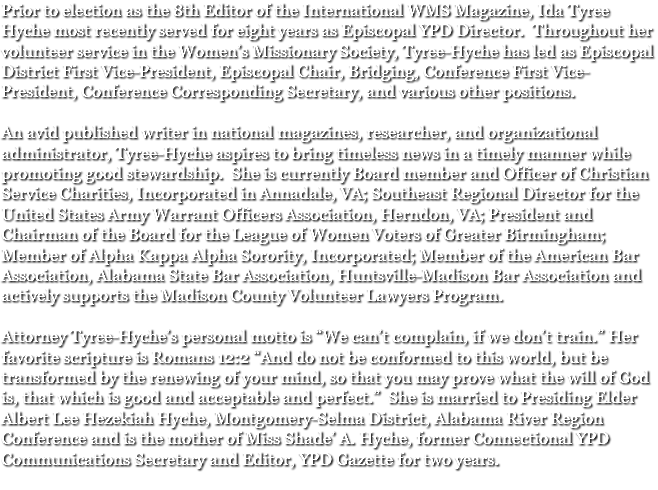 Prior to election as the 8th Editor of the International WMS Magazine, Ida Tyree Hyche most recently served for eight years as Episcopal YPD Director. Throughout her volunteer service in the Women’s Missionary Society, Tyree-Hyche has led as Episcopal District First Vice-President, Episcopal Chair, Bridging, Conference First Vice-President, Conference Corresponding Secretary, and various other positions. An avid published writer in national magazines, researcher, and organizational administrator, Tyree-Hyche aspires to bring timeless news in a timely manner while promoting good stewardship. She is currently Board member and Officer of Christian Service Charities, Incorporated in Annadale, VA; Southeast Regional Director for the United States Army Warrant Officers Association, Herndon, VA; President and Chairman of the Board for the League of Women Voters of Greater Birmingham; Member of Alpha Kappa Alpha Sorority, Incorporated; Member of the American Bar Association, Alabama State Bar Association, Huntsville-Madison Bar Association and actively supports the Madison County Volunteer Lawyers Program. Attorney Tyree-Hyche’s personal motto is “We can’t complain, if we don’t train.” Her favorite scripture is Romans 12:2 “And do not be conformed to this world, but be transformed by the renewing of your mind, so that you may prove what the will of God is, that which is good and acceptable and perfect.” She is married to Presiding Elder Albert Lee Hezekiah Hyche, Montgomery-Selma District, Alabama River Region Conference and is the mother of Miss Shade’ A. Hyche, former Connectional YPD Communications Secretary and Editor, YPD Gazette for two years.
