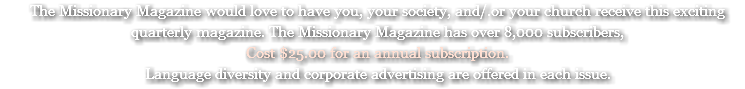 The Missionary Magazine would love to have you, your society, and/.or your church receive this exciting quarterly magazine. The Missionary Magazine has over 8,000 subscribers, Cost $25.00 for an annual subscription. Language diversity and corporate advertising are offered in each issue.